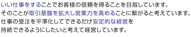 いい仕事をすることでお客様の信頼を得ることを目指しています。 そのことが取引基盤を拡大し営業力を高めることに繋がると考えています。 仕事の受注を平準化してできるだけ安定的な経営を持続できるようにしたいと考えて経営しています。